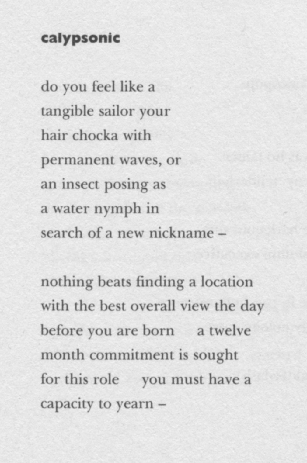 do you feel like a
tangible sailor your
hair chocka with
permanent waves, or
an insect posing as
a water nymph in
search of a new nickname –

nothing beats finding a location
with the best overall view the day
before you are born     a twelve
month commitment is sought
for this role    you must have a
capacity to yearn –