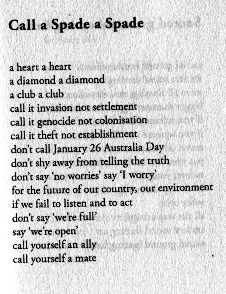 Call a Spade a Spade

a heart a heart
a diamond a diamond
a club a club
call in invasion not settlement
call it genocide not colonisation
call it theft not establishment
don't call January 26 Australia Day
don't shy away from telling the truth
do't say 'no worries' say 'I worry'
for the future of our country, our environment
if we fail to listen and to act
don't say 'we're full'
say 'we're open'
call yourself an ally
call yourself a mate